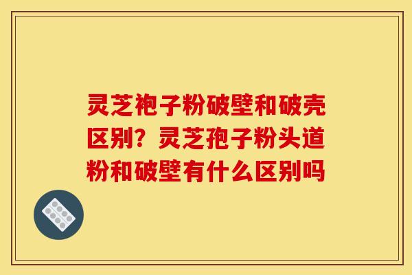 灵芝袍子粉破壁和破壳区别?灵芝孢子粉头道粉和破壁有什么区别吗 灵芝袍子粉破壁和破壳区别?灵芝孢子粉头道粉和破壁有什么区别吗