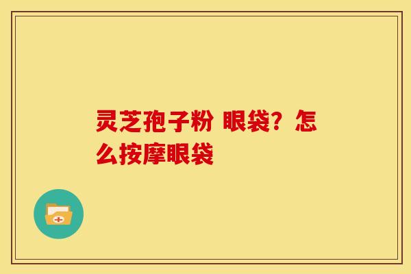 灵芝孢子粉 眼袋?怎么按摩眼袋 灵芝孢子粉 眼袋?怎么按摩眼袋