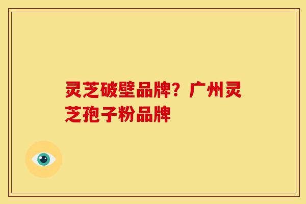 灵芝破壁品牌?广州灵芝孢子粉品牌 灵芝破壁品牌?广州灵芝孢子粉品牌