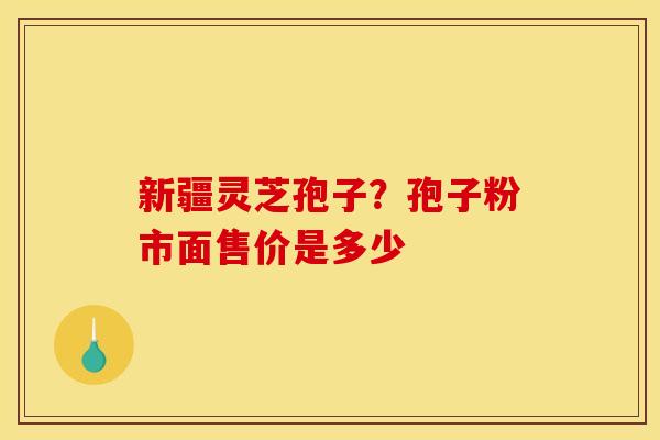 新疆灵芝孢子?孢子粉市面售价是多少 新疆灵芝孢子?孢子粉市面售价是多少