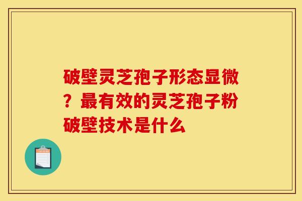 破壁灵芝孢子形态显微?有效的灵芝孢子粉破壁技术是什么 破壁灵芝孢子形态显微?有效的灵芝孢子粉破壁技术是什么