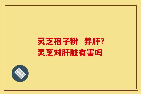 灵芝孢子粉 养?灵芝对有害吗 灵芝孢子粉 养?灵芝对有害吗