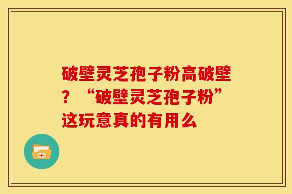 破壁灵芝孢子粉高破壁？“破壁灵芝孢子粉”这玩意真的有用么