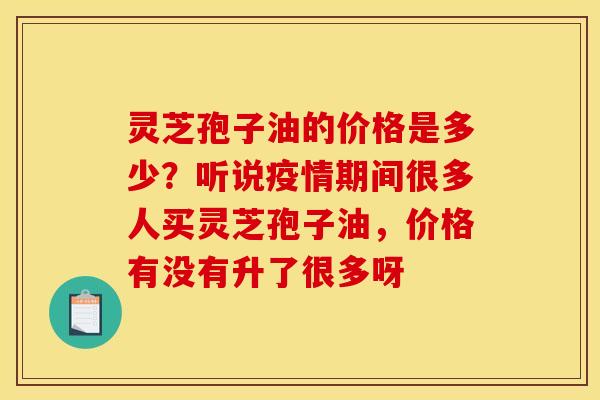 灵芝孢子油的价格是多少?听说疫情期间很多人买灵芝孢子油,价格有没有升了很多呀 灵芝孢子油的价格是多少?听说疫情期间很多人买灵芝孢子油,价格有没有升了很多呀