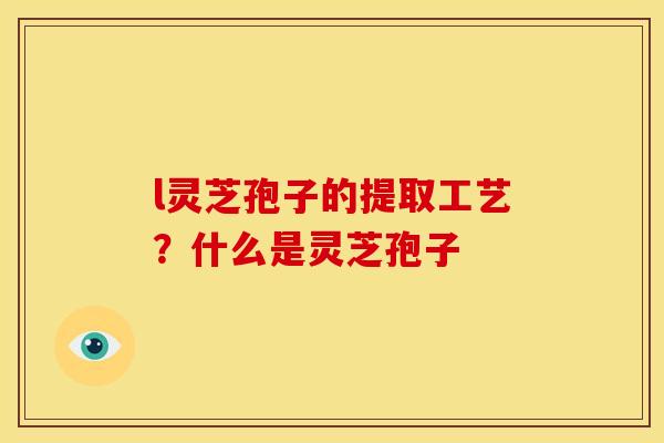 l灵芝孢子的提取工艺?什么是灵芝孢子 l灵芝孢子的提取工艺?什么是灵芝孢子