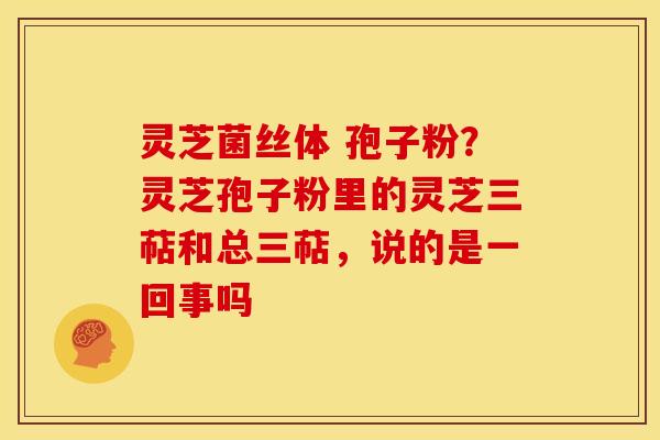 灵芝菌丝体 孢子粉?灵芝孢子粉里的灵芝三萜和总三萜,说的是一回事吗 灵芝菌丝体 孢子粉?灵芝孢子粉里的灵芝三萜和总三萜,说的是一回事吗