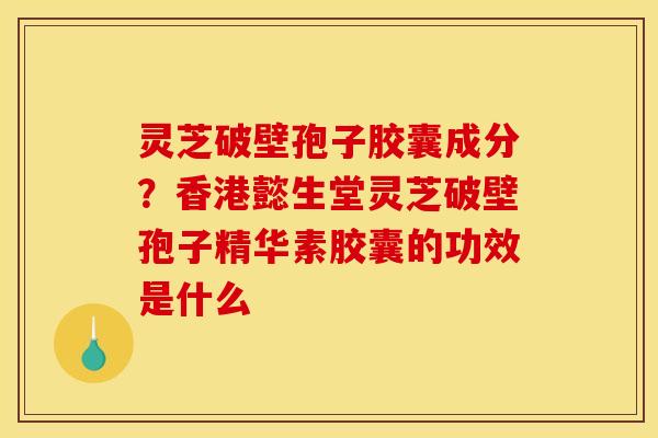 灵芝破壁孢子胶囊成分?香港懿生堂灵芝破壁孢子精华素胶囊的功效是什么 灵芝破壁孢子胶囊成分?香港懿生堂灵芝破壁孢子精华素胶囊的功效是什么