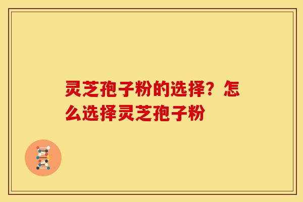 灵芝孢子粉的选择?怎么选择灵芝孢子粉 灵芝孢子粉的选择?怎么选择灵芝孢子粉