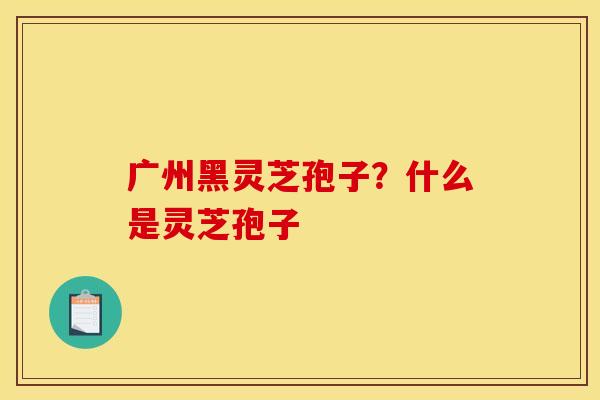 广州黑灵芝孢子?什么是灵芝孢子 广州黑灵芝孢子?什么是灵芝孢子