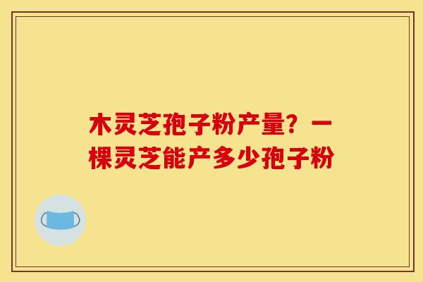 木灵芝孢子粉产量?一棵灵芝能产多少孢子粉 木灵芝孢子粉产量?一棵灵芝能产多少孢子粉