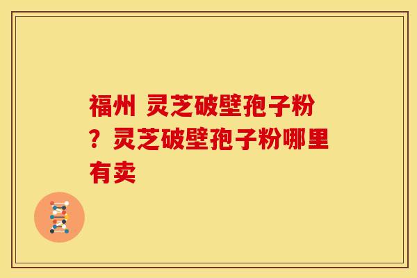 福州 灵芝破壁孢子粉?灵芝破壁孢子粉哪里有卖 福州 灵芝破壁孢子粉?灵芝破壁孢子粉哪里有卖