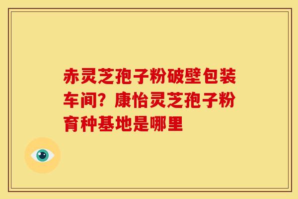赤灵芝孢子粉破壁包装车间?康怡灵芝孢子粉育种基地是哪里 赤灵芝孢子粉破壁包装车间?康怡灵芝孢子粉育种基地是哪里