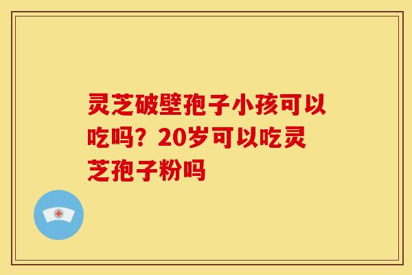 灵芝破壁孢子小孩可以吃吗?20岁可以吃灵芝孢子粉吗 灵芝破壁孢子小孩可以吃吗?20岁可以吃灵芝孢子粉吗