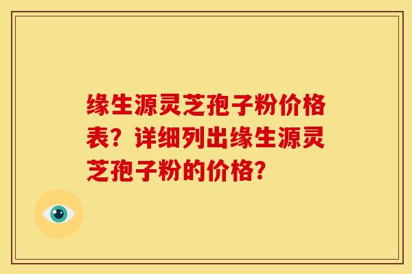 缘生源灵芝孢子粉价格表?详细列出缘生源灵芝孢子粉的价格? 缘生源灵芝孢子粉价格表?详细列出缘生源灵芝孢子粉的价格?