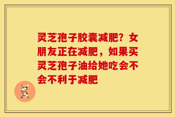 灵芝孢子胶囊?女朋友正在,如果买灵芝孢子油给她吃会不会不利于 灵芝孢子胶囊?女朋友正在,如果买灵芝孢子油给她吃会不会不利于