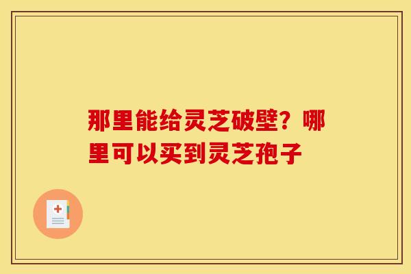 那里能给灵芝破壁？哪里可以买到灵芝孢子
