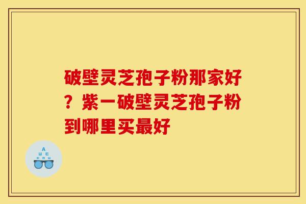破壁灵芝孢子粉那家好?紫一破壁灵芝孢子粉到哪里买好 破壁灵芝孢子粉那家好?紫一破壁灵芝孢子粉到哪里买好