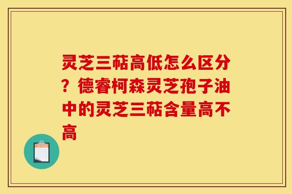灵芝三萜高低怎么区分?德睿柯森灵芝孢子油中的灵芝三萜含量高不高 灵芝三萜高低怎么区分?德睿柯森灵芝孢子油中的灵芝三萜含量高不高