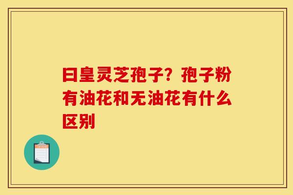 曰皇灵芝孢子?孢子粉有油花和无油花有什么区别 曰皇灵芝孢子?孢子粉有油花和无油花有什么区别
