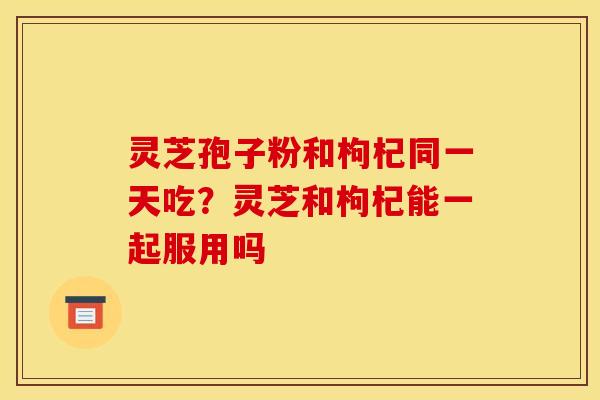 灵芝孢子粉和枸杞同一天吃?灵芝和枸杞能一起服用吗 灵芝孢子粉和枸杞同一天吃?灵芝和枸杞能一起服用吗
