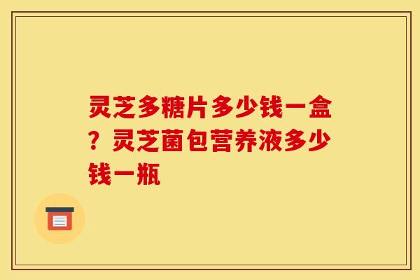 灵芝多糖片多少钱一盒?灵芝菌包营养液多少钱一瓶 灵芝多糖片多少钱一盒?灵芝菌包营养液多少钱一瓶
