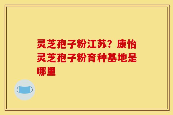 灵芝孢子粉江苏?康怡灵芝孢子粉育种基地是哪里 灵芝孢子粉江苏?康怡灵芝孢子粉育种基地是哪里