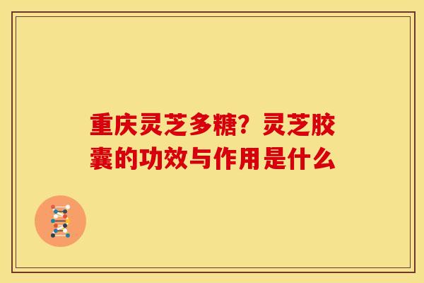 重庆灵芝多糖?灵芝胶囊的功效与作用是什么 重庆灵芝多糖?灵芝胶囊的功效与作用是什么