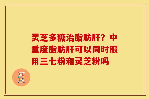 灵芝多糖脂肪?中重度脂肪可以同时服用三七粉和灵芝粉吗 灵芝多糖脂肪?中重度脂肪可以同时服用三七粉和灵芝粉吗