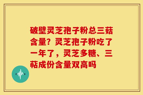 破壁灵芝孢子粉总三菇含量?灵芝孢子粉吃了一年了,灵芝多糖、三萜成份含量双高吗 破壁灵芝孢子粉总三菇含量?灵芝孢子粉吃了一年了,灵芝多糖、三萜成份含量双高吗