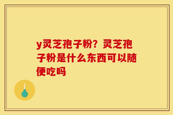 y灵芝孢子粉?灵芝孢子粉是什么东西可以随便吃吗 y灵芝孢子粉?灵芝孢子粉是什么东西可以随便吃吗