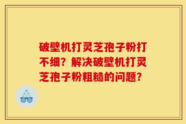 破壁机打灵芝孢子粉打不细?解决破壁机打灵芝孢子粉粗糙的问题? 破壁机打灵芝孢子粉打不细?解决破壁机打灵芝孢子粉粗糙的问题?