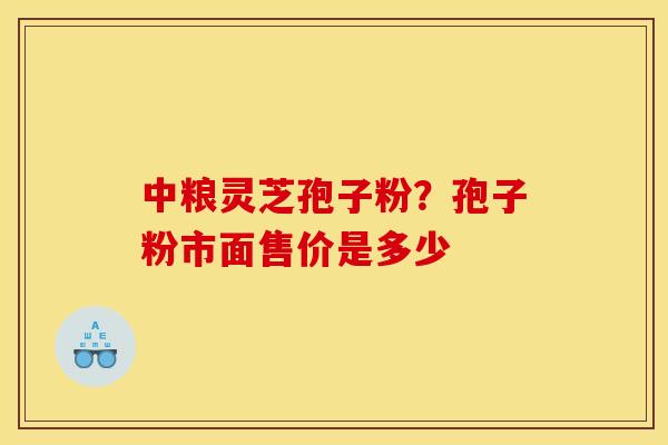 中粮灵芝孢子粉?孢子粉市面售价是多少 中粮灵芝孢子粉?孢子粉市面售价是多少