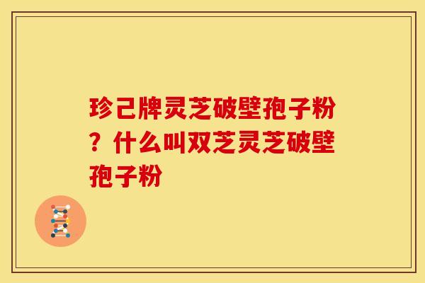 珍己牌灵芝破壁孢子粉?什么叫双芝灵芝破壁孢子粉 珍己牌灵芝破壁孢子粉?什么叫双芝灵芝破壁孢子粉