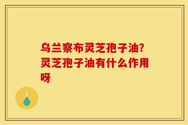 乌兰察布灵芝孢子油?灵芝孢子油有什么作用呀 乌兰察布灵芝孢子油?灵芝孢子油有什么作用呀