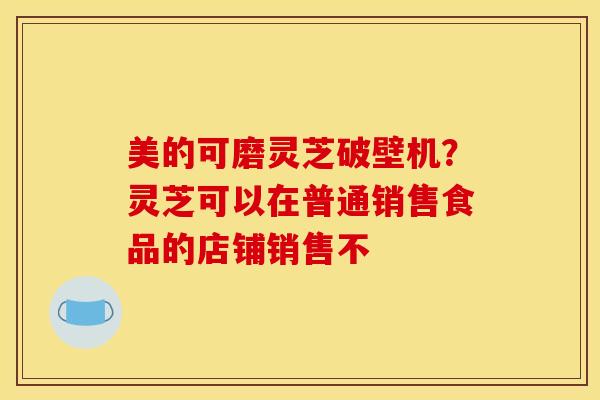 美的可磨灵芝破壁机?灵芝可以在普通销售食品的店铺销售不 美的可磨灵芝破壁机?灵芝可以在普通销售食品的店铺销售不