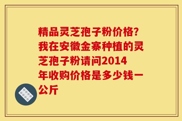 精品灵芝孢子粉价格?我在安徽金寨种植的灵芝孢子粉请问2014年收购价格是多少钱一公斤 精品灵芝孢子粉价格?我在安徽金寨种植的灵芝孢子粉请问2014年收购价格是多少钱一公斤