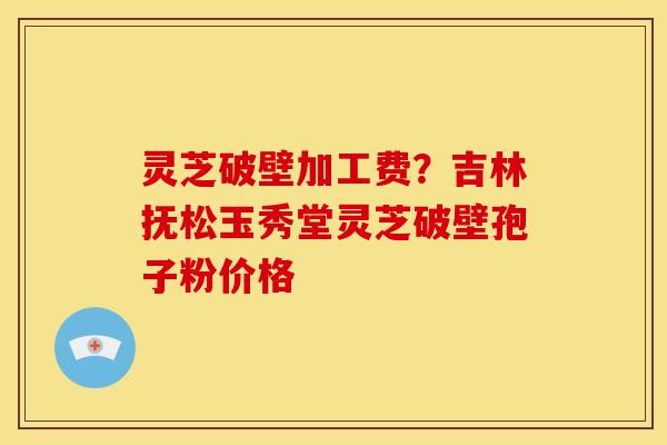 灵芝破壁加工费?吉林抚松玉秀堂灵芝破壁孢子粉价格 灵芝破壁加工费?吉林抚松玉秀堂灵芝破壁孢子粉价格