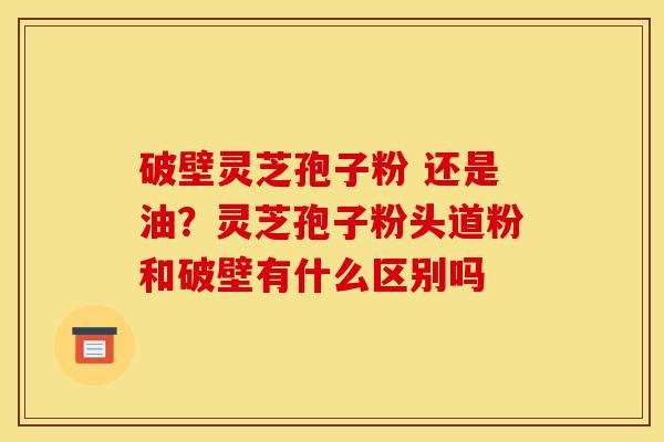 破壁灵芝孢子粉 还是油?灵芝孢子粉头道粉和破壁有什么区别吗 破壁灵芝孢子粉 还是油?灵芝孢子粉头道粉和破壁有什么区别吗
