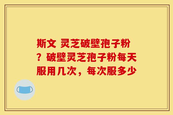 斯文 灵芝破壁孢子粉?破壁灵芝孢子粉每天服用几次,每次服多少 斯文 灵芝破壁孢子粉?破壁灵芝孢子粉每天服用几次,每次服多少