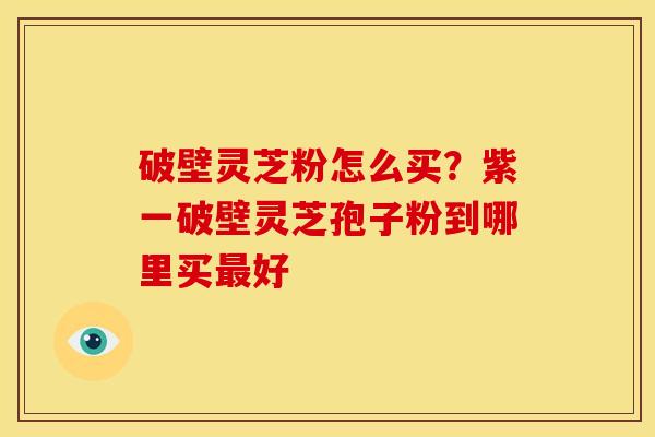 破壁灵芝粉怎么买?紫一破壁灵芝孢子粉到哪里买好 破壁灵芝粉怎么买?紫一破壁灵芝孢子粉到哪里买好