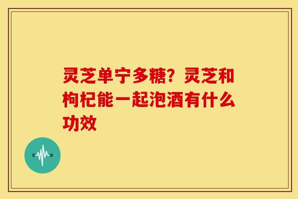 灵芝单宁多糖?灵芝和枸杞能一起泡酒有什么功效 灵芝单宁多糖?灵芝和枸杞能一起泡酒有什么功效
