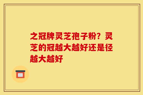 之冠牌灵芝孢子粉?灵芝的冠越大越好还是径越大越好 之冠牌灵芝孢子粉?灵芝的冠越大越好还是径越大越好