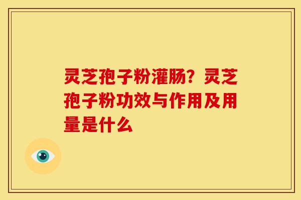 灵芝孢子粉灌肠?灵芝孢子粉功效与作用及用量是什么 灵芝孢子粉灌肠?灵芝孢子粉功效与作用及用量是什么