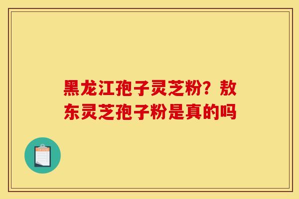 黑龙江孢子灵芝粉?敖东灵芝孢子粉是真的吗 黑龙江孢子灵芝粉?敖东灵芝孢子粉是真的吗