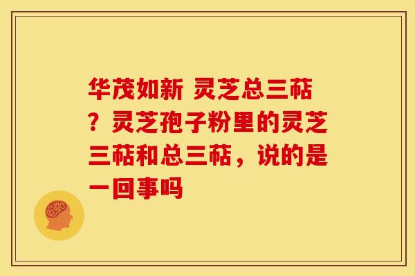 华茂如新 灵芝总三萜?灵芝孢子粉里的灵芝三萜和总三萜,说的是一回事吗 华茂如新 灵芝总三萜?灵芝孢子粉里的灵芝三萜和总三萜,说的是一回事吗