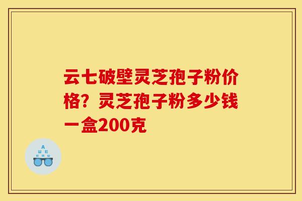 云七破壁灵芝孢子粉价格？灵芝孢子粉多少钱一盒200克