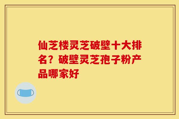 仙芝楼灵芝破壁十大排名?破壁灵芝孢子粉产品哪家好 仙芝楼灵芝破壁十大排名?破壁灵芝孢子粉产品哪家好