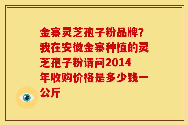 金寨灵芝孢子粉品牌?我在安徽金寨种植的灵芝孢子粉请问2014年收购价格是多少钱一公斤 金寨灵芝孢子粉品牌?我在安徽金寨种植的灵芝孢子粉请问2014年收购价格是多少钱一公斤