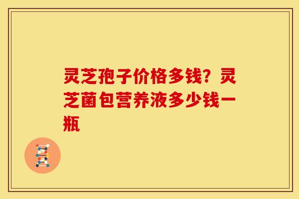 灵芝孢子价格多钱?灵芝菌包营养液多少钱一瓶 灵芝孢子价格多钱?灵芝菌包营养液多少钱一瓶