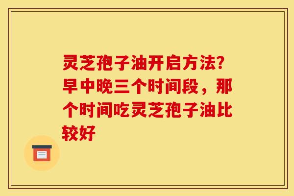 灵芝孢子油开启方法?早中晚三个时间段,那个时间吃灵芝孢子油比较好 灵芝孢子油开启方法?早中晚三个时间段,那个时间吃灵芝孢子油比较好